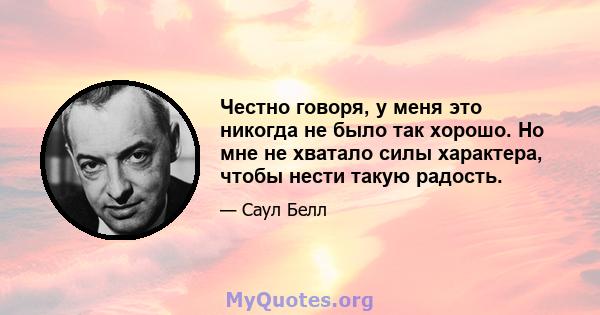 Честно говоря, у меня это никогда не было так хорошо. Но мне не хватало силы характера, чтобы нести такую ​​радость.