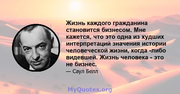 Жизнь каждого гражданина становится бизнесом. Мне кажется, что это одна из худших интерпретаций значения истории человеческой жизни, когда -либо видевшей. Жизнь человека - это не бизнес.