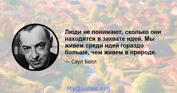 Люди не понимают, сколько они находятся в захвате идей. Мы живем среди идей гораздо больше, чем живем в природе.