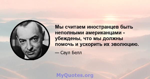 Мы считаем иностранцев быть неполными американцами - убеждены, что мы должны помочь и ускорить их эволюцию.