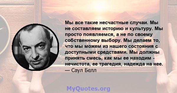 Мы все такие несчастные случаи. Мы не составляем историю и культуру. Мы просто появляемся, а не по своему собственному выбору. Мы делаем то, что мы можем из нашего состояния с доступными средствами. Мы должны принять