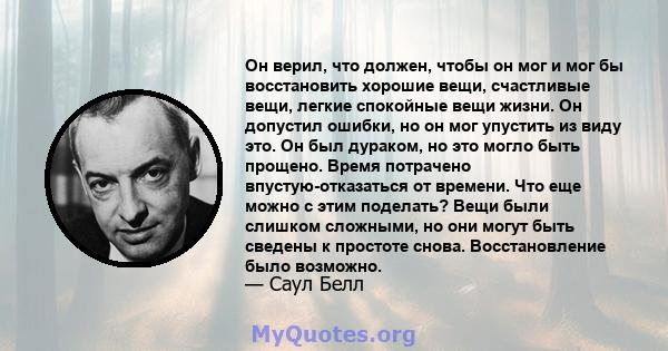 Он верил, что должен, чтобы он мог и мог бы восстановить хорошие вещи, счастливые вещи, легкие спокойные вещи жизни. Он допустил ошибки, но он мог упустить из виду это. Он был дураком, но это могло быть прощено. Время