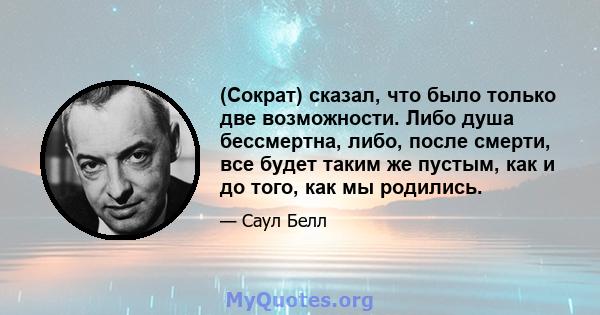 (Сократ) сказал, что было только две возможности. Либо душа бессмертна, либо, после смерти, все будет таким же пустым, как и до того, как мы родились.