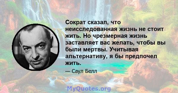 Сократ сказал, что неисследованная жизнь не стоит жить. Но чрезмерная жизнь заставляет вас желать, чтобы вы были мертвы. Учитывая альтернативу, я бы предпочел жить.