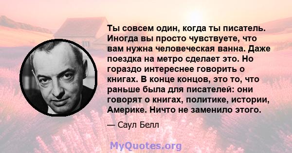 Ты совсем один, когда ты писатель. Иногда вы просто чувствуете, что вам нужна человеческая ванна. Даже поездка на метро сделает это. Но гораздо интереснее говорить о книгах. В конце концов, это то, что раньше была для