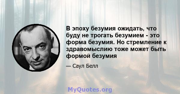 В эпоху безумия ожидать, что буду не трогать безумием - это форма безумия. Но стремление к здравомыслию тоже может быть формой безумия