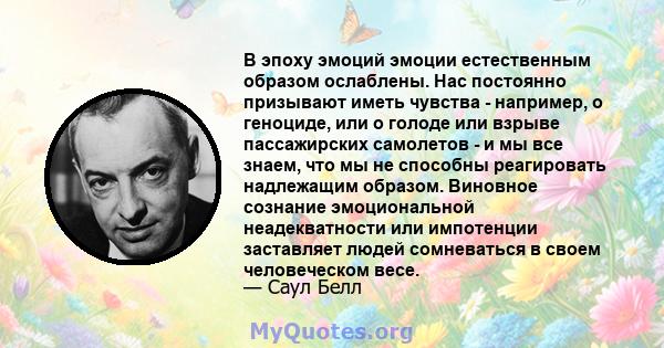 В эпоху эмоций эмоции естественным образом ослаблены. Нас постоянно призывают иметь чувства - например, о геноциде, или о голоде или взрыве пассажирских самолетов - и мы все знаем, что мы не способны реагировать