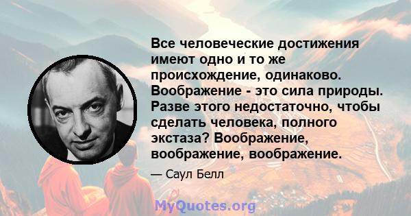 Все человеческие достижения имеют одно и то же происхождение, одинаково. Воображение - это сила природы. Разве этого недостаточно, чтобы сделать человека, полного экстаза? Воображение, воображение, воображение.