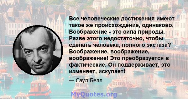 Все человеческие достижения имеют такое же происхождение, одинаково. Воображение - это сила природы. Разве этого недостаточно, чтобы сделать человека, полного экстаза? Воображение, воображение, воображение! Это