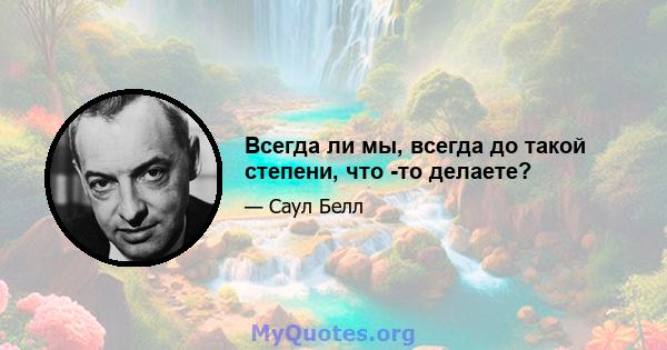 Всегда ли мы, всегда до такой степени, что -то делаете?