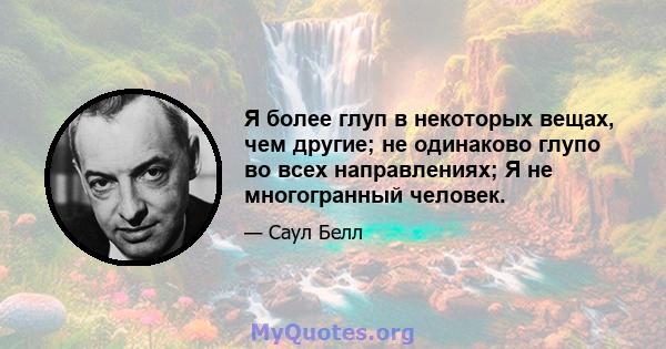 Я более глуп в некоторых вещах, чем другие; не одинаково глупо во всех направлениях; Я не многогранный человек.