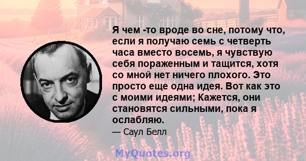 Я чем -то вроде во сне, потому что, если я получаю семь с четверть часа вместо восемь, я чувствую себя пораженным и тащится, хотя со мной нет ничего плохого. Это просто еще одна идея. Вот как это с моими идеями;