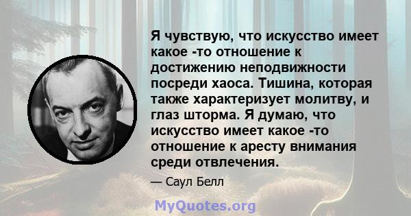 Я чувствую, что искусство имеет какое -то отношение к достижению неподвижности посреди хаоса. Тишина, которая также характеризует молитву, и глаз шторма. Я думаю, что искусство имеет какое -то отношение к аресту