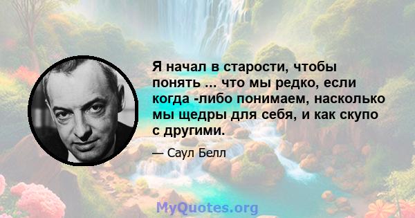 Я начал в старости, чтобы понять ... что мы редко, если когда -либо понимаем, насколько мы щедры для себя, и как скупо с другими.