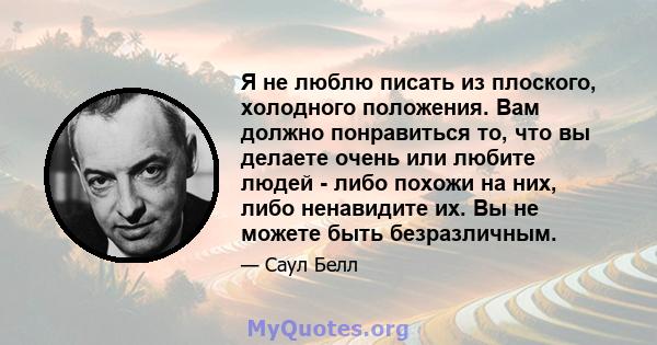 Я не люблю писать из плоского, холодного положения. Вам должно понравиться то, что вы делаете очень или любите людей - либо похожи на них, либо ненавидите их. Вы не можете быть безразличным.