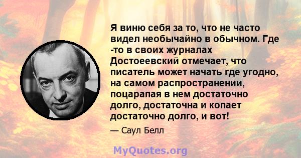 Я виню себя за то, что не часто видел необычайно в обычном. Где -то в своих журналах Достоеевский отмечает, что писатель может начать где угодно, на самом распространении, поцарапая в нем достаточно долго, достаточна и