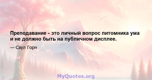 Преподавание - это личный вопрос питомника ума и не должно быть на публичном дисплее.