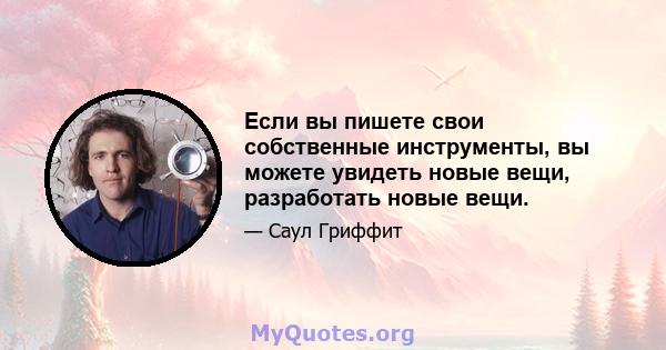 Если вы пишете свои собственные инструменты, вы можете увидеть новые вещи, разработать новые вещи.