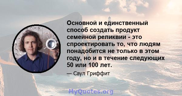 Основной и единственный способ создать продукт семейной реликвии - это спроектировать то, что людям понадобится не только в этом году, но и в течение следующих 50 или 100 лет.