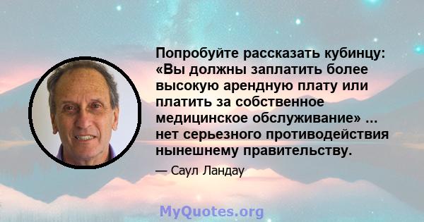 Попробуйте рассказать кубинцу: «Вы должны заплатить более высокую арендную плату или платить за собственное медицинское обслуживание» ... нет серьезного противодействия нынешнему правительству.