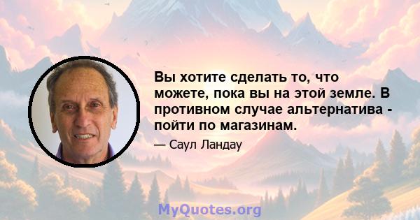 Вы хотите сделать то, что можете, пока вы на этой земле. В противном случае альтернатива - пойти по магазинам.