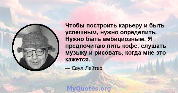 Чтобы построить карьеру и быть успешным, нужно определить. Нужно быть амбициозным. Я предпочитаю пить кофе, слушать музыку и рисовать, когда мне это кажется.