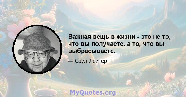 Важная вещь в жизни - это не то, что вы получаете, а то, что вы выбрасываете.