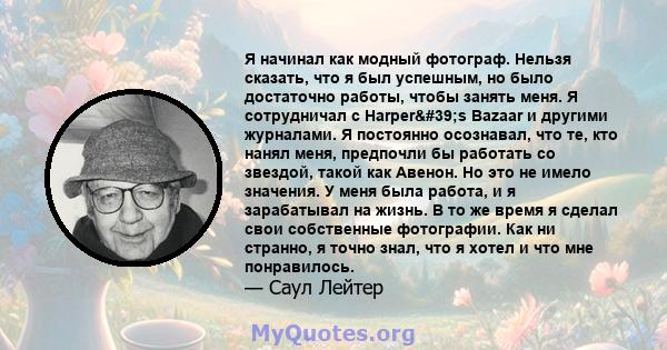 Я начинал как модный фотограф. Нельзя сказать, что я был успешным, но было достаточно работы, чтобы занять меня. Я сотрудничал с Harper's Bazaar и другими журналами. Я постоянно осознавал, что те, кто нанял меня,