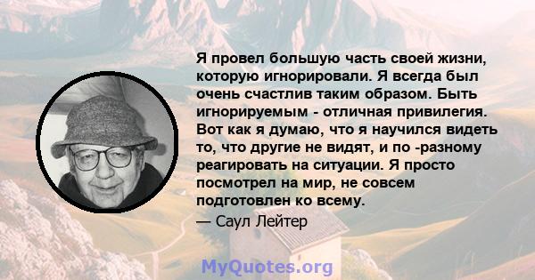 Я провел большую часть своей жизни, которую игнорировали. Я всегда был очень счастлив таким образом. Быть игнорируемым - отличная привилегия. Вот как я думаю, что я научился видеть то, что другие не видят, и по -разному 