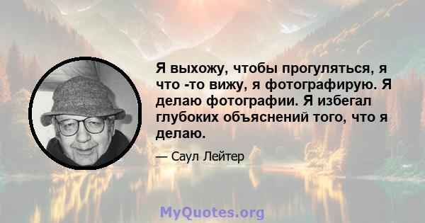 Я выхожу, чтобы прогуляться, я что -то вижу, я фотографирую. Я делаю фотографии. Я избегал глубоких объяснений того, что я делаю.