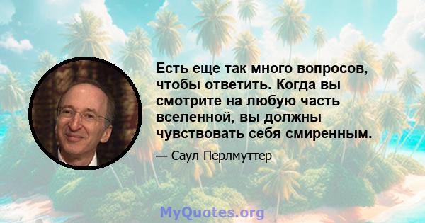 Есть еще так много вопросов, чтобы ответить. Когда вы смотрите на любую часть вселенной, вы должны чувствовать себя смиренным.