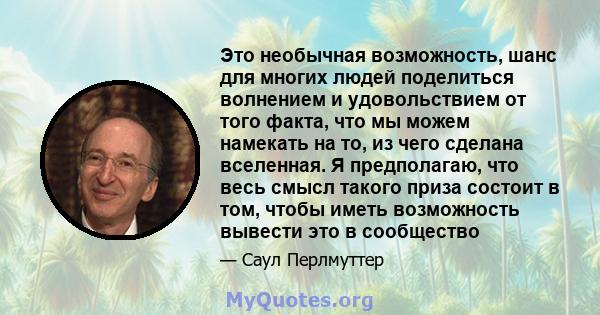 Это необычная возможность, шанс для многих людей поделиться волнением и удовольствием от того факта, что мы можем намекать на то, из чего сделана вселенная. Я предполагаю, что весь смысл такого приза состоит в том,