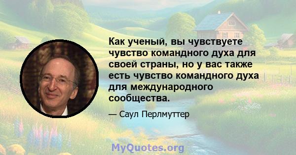 Как ученый, вы чувствуете чувство командного духа для своей страны, но у вас также есть чувство командного духа для международного сообщества.