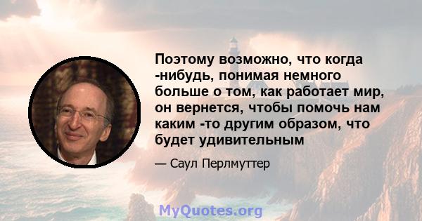 Поэтому возможно, что когда -нибудь, понимая немного больше о том, как работает мир, он вернется, чтобы помочь нам каким -то другим образом, что будет удивительным