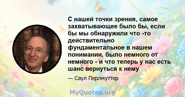 С нашей точки зрения, самое захватывающее было бы, если бы мы обнаружили что -то действительно фундаментальное в нашем понимании, было немного от немного - и что теперь у нас есть шанс вернуться к нему