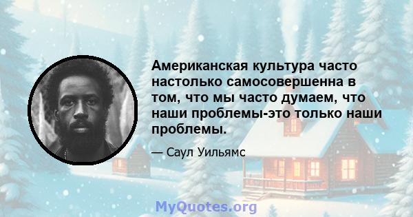 Американская культура часто настолько самосовершенна в том, что мы часто думаем, что наши проблемы-это только наши проблемы.