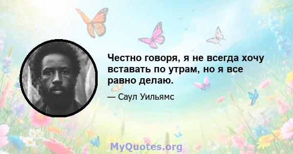 Честно говоря, я не всегда хочу вставать по утрам, но я все равно делаю.