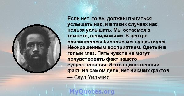 Если нет, то вы должны пытаться услышать нас, и в таких случаях нас нельзя услышать. Мы остаемся в темноте, невидимыми. В центре неочищенных бананов мы существуем. Неокрашенным восприятием. Одетый в голый глаз. Пять