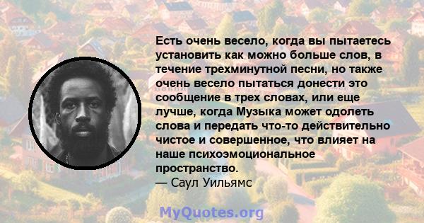 Есть очень весело, когда вы пытаетесь установить как можно больше слов, в течение трехминутной песни, но также очень весело пытаться донести это сообщение в трех словах, или еще лучше, когда Музыка может одолеть слова и 