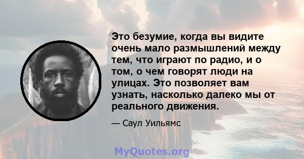 Это безумие, когда вы видите очень мало размышлений между тем, что играют по радио, и о том, о чем говорят люди на улицах. Это позволяет вам узнать, насколько далеко мы от реального движения.