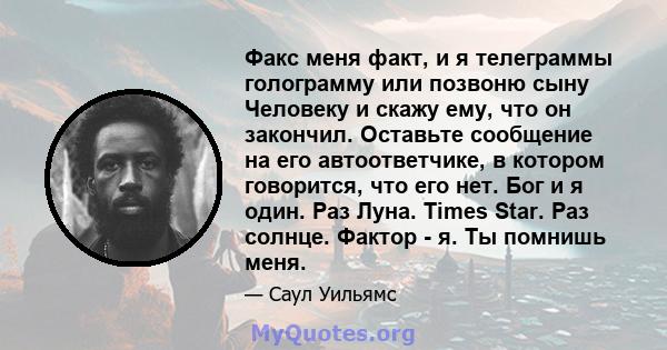 Факс меня факт, и я телеграммы голограмму или позвоню сыну Человеку и скажу ему, что он закончил. Оставьте сообщение на его автоответчике, в котором говорится, что его нет. Бог и я один. Раз Луна. Times Star. Раз