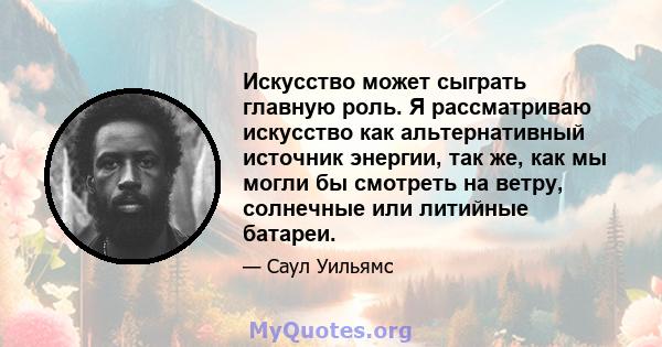 Искусство может сыграть главную роль. Я рассматриваю искусство как альтернативный источник энергии, так же, как мы могли бы смотреть на ветру, солнечные или литийные батареи.