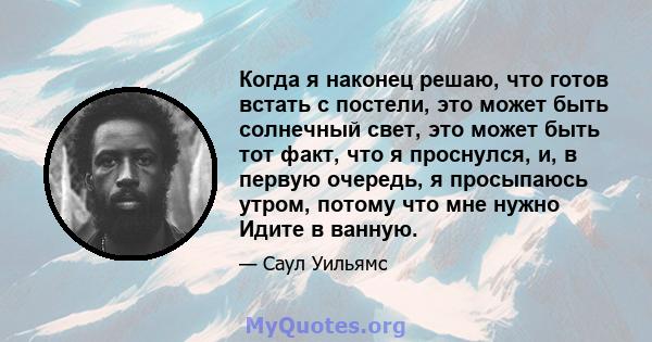 Когда я наконец решаю, что готов встать с постели, это может быть солнечный свет, это может быть тот факт, что я проснулся, и, в первую очередь, я просыпаюсь утром, потому что мне нужно Идите в ванную.