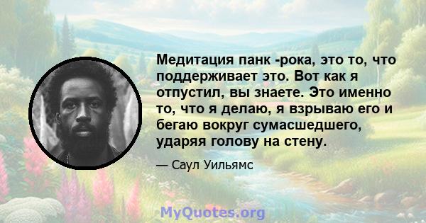 Медитация панк -рока, это то, что поддерживает это. Вот как я отпустил, вы знаете. Это именно то, что я делаю, я взрываю его и бегаю вокруг сумасшедшего, ударяя голову на стену.