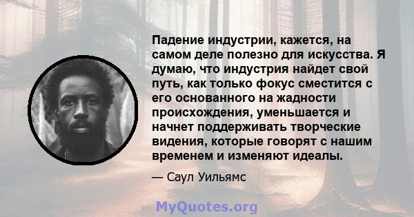 Падение индустрии, кажется, на самом деле полезно для искусства. Я думаю, что индустрия найдет свой путь, как только фокус сместится с его основанного на жадности происхождения, уменьшается и начнет поддерживать