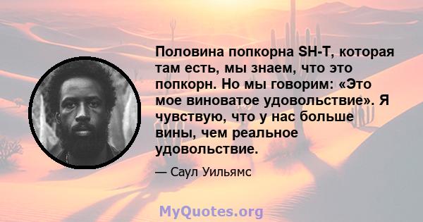 Половина попкорна SH-T, которая там есть, мы знаем, что это попкорн. Но мы говорим: «Это мое виноватое удовольствие». Я чувствую, что у нас больше вины, чем реальное удовольствие.