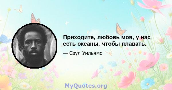 Приходите, любовь моя, у нас есть океаны, чтобы плавать.