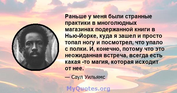 Раньше у меня были странные практики в многолюдных магазинах подержанной книги в Нью-Йорке, куда я зашел и просто топал ногу и посмотрел, что упало с полки. И, конечно, потому что это неожиданная встреча, всегда есть