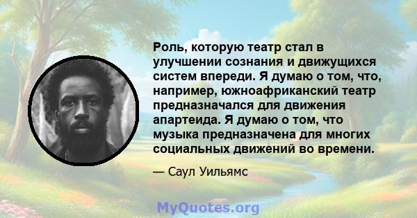 Роль, которую театр стал в улучшении сознания и движущихся систем впереди. Я думаю о том, что, например, южноафриканский театр предназначался для движения апартеида. Я думаю о том, что музыка предназначена для многих