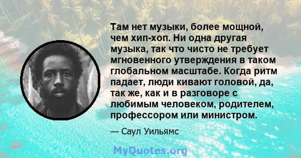 Там нет музыки, более мощной, чем хип-хоп. Ни одна другая музыка, так что чисто не требует мгновенного утверждения в таком глобальном масштабе. Когда ритм падает, люди кивают головой, да, так же, как и в разговоре с